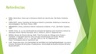 Referências
 FARIA, Maria Alice. Como usar a literatura infantil em sala de aula. São Paulo: Contexto,
2010.
 CAVALCANTI, Joana. Caminhos da literatura infantil e juventude: dinâmicas e vivencias na
ação pedagógica. São Paulo: Paulus, 2002.
 ABRAMOVICH, Fanny. Literatura Infantil: Gostosuras e bobices. 4ª ed., São Paulo: Scipione,
1997
 CESAR, Cíntia. et. al. As contribuições da contação de histórias como incentivo à leitura na
educação infantil. Revista Interação. Ano X, número 2, 2014/2. Disponível em:
 DERING, Renato de Oliveira Dering; SILVA, Thaís Fernanda da. Diálogo entre ficção e
realidade: a linguagem literária como uma das representações de mundo. Revista
Anhanguera, Goiânia, v.17, n. 1, jan/dez, 2016, p. 36- 42. Disponível em:
https://anhanguera.edu.br/wpcontent/upl
 CAFÉ, Ângela Barcellos; OS CONTADORES DE HISTÓRIAS NA CONTEMPORANEIDADE: da prática
à teoria, em busca de princípios e fundamentos. Universidade de Brasília Instituto de Artes,
Brasilia-DF,2015
 