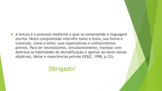 Obrigado!
 A leitura é o processo mediante o qual se compreende a linguagem
escrita. Nesta compreensão intervêm tanto o texto, sua forma e
conteúdo, como o leitor, suas expectativas e conhecimentos
prévios. Para ler necessitamos, simultaneamente, manejar com
destreza as habilidades de decodificação e aportar ao texto nossos
objetivos, ideias e experiências prévias (SOLÉ, 1998, p.23).
 