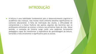 INTRODUÇÃO
 A leitura é uma habilidade fundamental para o desenvolvimento cognitivo e
acadêmico das crianças, mas muitas vezes enfrenta desafios significativos no
contexto educacional. A falta de motivação dos alunos, a dificuldade de
compreensão e a baixa fluência são apenas algumas das barreiras que os
professores enfrentam ao ensinar a leitura nas primeiras fases da vida. Nesse
sentido, a contação de história surge como uma poderosa ferramenta
pedagógica capaz de transformar a experiência de aprendizagem da leitura,
tornando-a mais envolvente e significativa para os alunos.
 