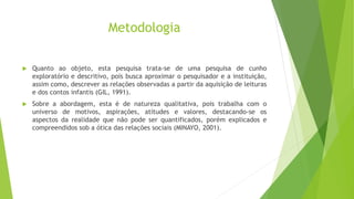 Metodologia
 Quanto ao objeto, esta pesquisa trata-se de uma pesquisa de cunho
exploratório e descritivo, pois busca aproximar o pesquisador e a instituição,
assim como, descrever as relações observadas a partir da aquisição de leituras
e dos contos infantis (GIL, 1991).
 Sobre a abordagem, esta é de natureza qualitativa, pois trabalha com o
universo de motivos, aspirações, atitudes e valores, destacando-se os
aspectos da realidade que não pode ser quantificados, porém explicados e
compreendidos sob a ótica das relações sociais (MINAYO, 2001).
 