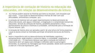 A importância de contação de história na educação dos
educandos, em relação ao desenvolvimento da leitura
 As crianças podem associar as histórias que leem ou escutam, com situações que
elas vivem, o que ajuda no desenvolvimento e formas de lidar com suas
dificuldades, sentimentos e emoções. (p1)
 A contação de histórias tem um papel importantíssimo no desenvolvimento da
leitura dos alunos, pois aguça o interesse, a imaginação e a compreensão textual dos
educandos. Através da contação de história, possibilita pensamento crítico,
aprimoramento da leitura e estimula à curiosidade, contribuindo para a formação de
futuros leitores. (p2)
 A contação de história deve ser pensada a partir de uma leitura de forma prazerosa,
a qual os alunos sintam-se motivados participar ativamente da escuta da história.
(p3)
 Assim a importância está no desenvolvimento de habilidades cognitivas,
socioemocionais, pode ampliar o raciocínio lógico, a curiosidade, imaginação, a
criatividade etc... É importante destacar que após a contação de história é
importante abrir um espaço para diálogos e reflexões sobre os personagens
envolvidos, os cenários e as mensagens que foram passadas, dando assim autonomia
a cada um n hora de expressarem. (p4)
 