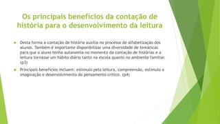 Os principais benefícios da contação de
história para o desenvolvimento da leitura
 Desta forma a contação de história auxilia no processo de alfabetização dos
alunos. Também é importante disponibilizar uma diversidade de temáticas
para que o aluno tenha autonomia no momento da contação de histórias e a
leitura tornasse um hábito diário tanto na escola quanto no ambiente familiar.
(p3)
 Principais benefícios incluem: estimulo pela leitura, compreensão, estímulo a
imaginação e desenvolvimento do pensamento crítico. (p4)
 