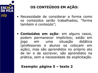 OS CONTEÚDOS EM AÇÃO: Necessidade de considerar a forma como os conteúdos serão trabalhados; “forma também é conteúdo”;  Conteúdos em ação : em alguns casos, podem permanecer implícitos; estão em jogo em uma situação didática (professores e alunos os colocam em ação), mas são aprendidos no próprio ato de ler e de escrever, são aprendidos na prática, sem a necessidade de explicitação.  Exemplo: página 5 – texto 2 