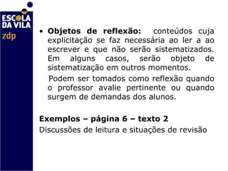 Objetos de reflexão:  conteúdos cuja explicitação se faz necessária ao ler a ao escrever e que não serão sistematizados. Em alguns casos, serão objeto de sistematização em outros momentos.  Podem ser tomados como reflexão quando o professor avalie pertinente ou quando surgem de demandas dos alunos. Exemplos – página 6 – texto 2  Discussões de leitura e situações de revisão 