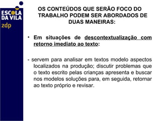 OS CONTEÚDOS QUE SERÃO FOCO DO TRABALHO PODEM SER ABORDADOS DE DUAS MANEIRAS:    Em situações de  descontextualização com retorno imediato ao texto :  - servem para analisar em textos modelo aspectos localizados na produção; discutir problemas que o texto escrito pelas crianças apresenta e buscar nos modelos soluções para, em seguida, retornar ao texto próprio e revisar.    