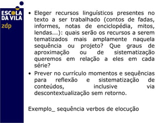 Eleger recursos linguísticos presentes no texto a ser trabalhado (contos de fadas, informes, notas de enciclopédia, mitos, lendas...): quais serão os recursos a serem tematizados mais amplamente naquela sequência ou projeto? Que graus de aproximação ou de sistematização queremos em relação a eles em cada série?  Prever no currículo momentos e sequências para reflexão e sistematização de conteúdos, inclusive via descontextualização sem retorno. Exemplo_ sequência verbos de elocução   