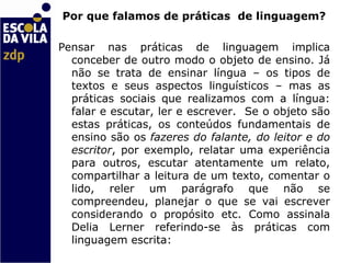 Por que falamos de práticas  de linguagem? Pensar nas práticas de linguagem implica conceber de outro modo o objeto de ensino. Já não se trata de ensinar língua – os tipos de textos e seus aspectos linguísticos – mas as práticas sociais que realizamos com a língua: falar e escutar, ler e escrever.  Se o objeto são estas práticas, os conteúdos fundamentais de ensino são os  fazeres do falante, do leitor e do escritor , por exemplo, relatar uma experiência para outros, escutar atentamente um relato, compartilhar a leitura de um texto, comentar o lido, reler um parágrafo que não se compreendeu, planejar o que se vai escrever considerando o propósito etc. Como assinala Delia Lerner referindo-se às práticas com linguagem escrita:    