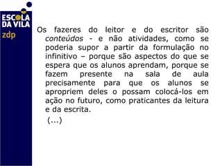 Os fazeres do leitor e do escritor são  conteúdos -  e não atividades, como se poderia supor a partir da formulação no infinitivo – porque são aspectos do que se espera que os alunos aprendam, porque se fazem presente na sala de aula precisamente para que os alunos se apropriem deles o possam colocá-los em ação no futuro, como praticantes da leitura e da escrita.  (...)    
