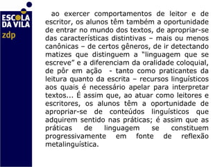 ao exercer comportamentos de leitor e de escritor, os alunos têm também a oportunidade de entrar no mundo dos textos, de apropriar-se das características distintivas – mais ou menos canônicas – de certos gêneros, de ir detectando matizes que distinguem a “linguagem que se escreve” e a diferenciam da oralidade coloquial, de pôr em ação  - tanto como praticantes da leitura quanto da escrita – recursos linguísticos aos quais é necessário apelar para interpretar textos... É assim que, ao atuar como leitores e escritores, os alunos têm a oportunidade de apropriar-se de conteúdos linguísticos que adquirem sentido nas práticas; é assim que as práticas de linguagem se constituem progressivamente em fonte de reflexão metalinguística.    