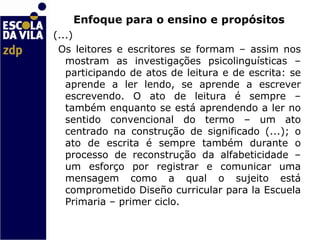   Enfoque para o ensino e propósitos (...) Os leitores e escritores se formam – assim nos mostram as investigações psicolinguísticas – participando de atos de leitura e de escrita: se aprende a ler lendo, se aprende a escrever escrevendo. O ato de leitura é sempre – também enquanto se está aprendendo a ler no sentido convencional do termo – um ato centrado na construção de significado (...); o ato de escrita é sempre também durante o processo de reconstrução da alfabeticidade – um esforço por registrar e comunicar uma mensagem como a qual o sujeito está comprometido  Diseño curricular para la Escuela Primaria – primer ciclo.  