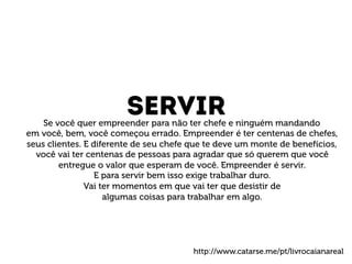 servir Se você quer empreender para não ter chefe e ninguém mandando 
em você, bem, você começou errado. Empreender é ter centenas de chefes, 
seus clientes. E diferente de seu chefe que te deve um monte de benefícios, 
você vai ter centenas de pessoas para agradar que só querem que você 
entregue o valor que esperam de você. Empreender é servir. 
E para servir bem isso exige trabalhar duro. 
Vai ter momentos em que vai ter que desistir de 
algumas coisas para trabalhar em algo. 
http://www.catarse.me/pt/livrocaianareal 
 