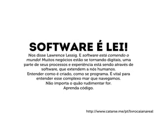 Software é lei! 
Nos disse Lawrence Lessig. E software está comendo o 
mundo! Muitos negócios estão se tornando digitais, uma 
parte de seus processos e experiência está sendo através de 
software, que extendem a nós humanos. 
Entender como é criado, como se programa. É vital para 
entender esse complexo mar que navegamos. 
Não importa o quão rudimentar for. 
Aprenda código. 
http://www.catarse.me/pt/livrocaianareal 
 