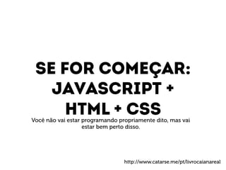 Se for começar: 
Javascript + 
HTML + CSS Você não vai estar programando propriamente dito, mas vai 
estar bem perto disso. 
http://www.catarse.me/pt/livrocaianareal 
 