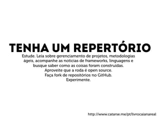 Tenha um repertório Estude. Leia sobre gerenciamento de projetos, metodologias 
ágeis, acompanhe as notícias de frameworks, linguagens e 
busque saber como as coisas foram construídas. 
Aproveite que a roda é open source. 
Faça fork de repositórios no GitHub. 
Experimente. 
http://www.catarse.me/pt/livrocaianareal 
 