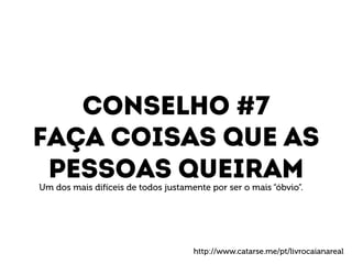 Conselho #7 
Faça coisas que as 
Pessoas queiram 
Um dos mais difíceis de todos justamente por ser o mais “óbvio”. 
http://www.catarse.me/pt/livrocaianareal 
 