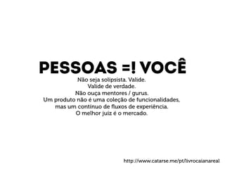Pessoas =! VOCÊ 
Não seja solipsista. Valide. 
Valide de verdade. 
Não ouça mentores / gurus. 
Um produto não é uma coleção de funcionalidades, 
mas um contínuo de fluxos de experiência. 
O melhor juíz é o mercado. 
http://www.catarse.me/pt/livrocaianareal 
 