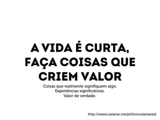 A vida é curta, 
Faça coisas que 
Criem valor 
Coisas que realmente signifiquem algo. 
Experiências significativas. 
Valor de verdade. 
http://www.catarse.me/pt/livrocaianareal 
 