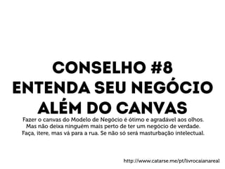 Conselho #8 
Entenda seu negócio 
Além do canvas 
Fazer o canvas do Modelo de Negócio é ótimo e agradável aos olhos. 
Mas não deixa ninguém mais perto de ter um negócio de verdade. 
Faça, itere, mas vá para a rua. Se não só será masturbação intelectual. 
http://www.catarse.me/pt/livrocaianareal 
 