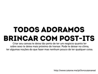 Todos adoramos 
Brincar com post-its 
Criar seu canvas te deixa tão perto de ter um negócio quanto ler 
sobre sexo te deixa mais próximo de transar. Pode te deixar no clima, 
ter algumas noções do que fazer mas nenhum pouco de ter qualquer coisa. 
http://www.catarse.me/pt/livrocaianareal 
 