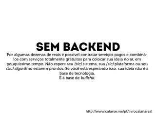 Sem backend Por algumas dezenas de reais é possível contratar serviços pagos e combiná-los 
com serviços totalmente gratuitos para colocar sua ideia no ar, em 
pouquissimo tempo. Não espere seu (sic) sistema, sua (sic) plataforma ou seu 
(sic) algoritmo estarem prontos. Se você está esperando isso, sua ideia não é a 
base de tecnologia. 
É à base de bullshit. 
http://www.catarse.me/pt/livrocaianareal 
 