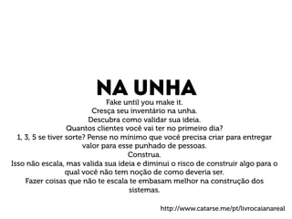 Na unha Fake until you make it. 
Cresça seu inventário na unha. 
Descubra como validar sua ideia. 
Quantos clientes você vai ter no primeiro dia? 
1, 3, 5 se tiver sorte? Pense no mínimo que você precisa criar para entregar 
valor para esse punhado de pessoas. 
Construa. 
Isso não escala, mas valida sua ideia e diminui o risco de construir algo para o 
qual você não tem noção de como deveria ser. 
Fazer coisas que não te escala te embasam melhor na construção dos 
sistemas. 
http://www.catarse.me/pt/livrocaianareal 
 