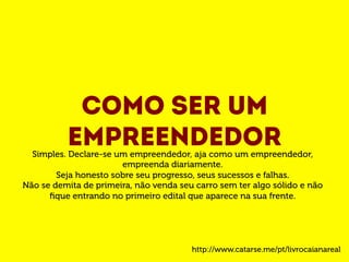 Como ser um 
empreendedor Simples. Declare-se um empreendedor, aja como um empreendedor, 
empreenda diariamente. 
Seja honesto sobre seu progresso, seus sucessos e falhas. 
Não se demita de primeira, não venda seu carro sem ter algo sólido e não 
fique entrando no primeiro edital que aparece na sua frente. 
http://www.catarse.me/pt/livrocaianareal 
 
