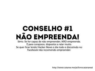 Conselho #1 
Não empreenda! 
Sério. Se for capaz de não empreender, NÃO empreenda. 
É para corajosos, dispostos a ralar muito. 
Se quer ficar lendo Hacker News o dia todo e discutindo no 
Facebook não recomendo empreender. 
http://www.catarse.me/pt/livrocaianareal 
 