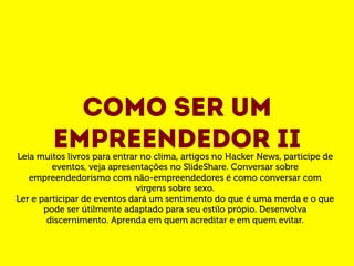 Como ser um 
empreendedor II Leia muitos livros para entrar no clima, artigos no Hacker News, participe de 
eventos, veja apresentações no SlideShare. Conversar sobre 
empreendedorismo com não-empreendedores é como conversar com 
virgens sobre sexo. 
Ler e participar de eventos dará um sentimento do que é uma merda e o que 
pode ser útilmente adaptado para seu estilo própio. Desenvolva 
discernimento. Aprenda em quem acreditar e em quem evitar. 
 
