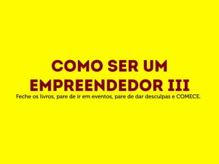 Como ser um 
empreendedor III Feche os livros, pare de ir em eventos, pare de dar desculpas e COMECE. 
 