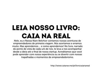 Leia nosso livro: 
Caia na real 
Nele, eu e Raissa Klain Belchior contamos nossas aventuras de 
empreendedores de primeira viagem. Nós acertamos e erramos 
muito. Mas aprendemos… e como aprendemos! No livro, narrado 
do ponto de vista de cada um de nós, te leva a nos acompanhar 
desde a ideia até o final de nossa startup. Acreditamos que você 
pode aprender com nossa experiência ou se divertir com nossas 
trapalhadas e momentos de empreendedorismo. 
http://www.catarse.me/pt/livrocaianareal 
 