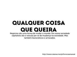 Qualquer coisa 
Que queira 
Negócios são uma forma de mudar o mundo. Em nossa sociedade 
capitalista são o veículo per se de mudança na sociedade. Mas 
também burocráticos e arriscados. 
http://www.catarse.me/pt/livrocaianareal 
 