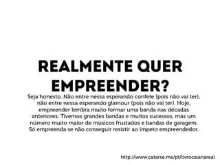 Realmente quer 
Empreender? 
Seja honesto. Não entre nessa esperando confete (pois não vai ter), 
não entre nessa esperando glamour (pois não vai ter). Hoje, 
empreender lembra muito formar uma banda nas décadas 
anteriores. Tivemos grandes bandas e muitos sucessos, mas um 
número muito maior de músicos frustados e bandas de garagem. 
Só empreenda se não conseguir resistir ao ímpeto empreendedor. 
http://www.catarse.me/pt/livrocaianareal 
 