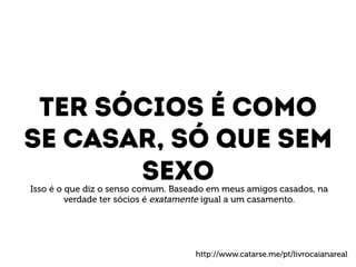 Ter sócios é como 
Se casar, só que sem 
sexo 
Isso é o que diz o senso comum. Baseado em meus amigos casados, na 
verdade ter sócios é exatamente igual a um casamento. 
http://www.catarse.me/pt/livrocaianareal 
 