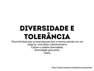 DIVERSIDADE e 
toleRÂNCIA 
Churchill dizia que se duas pessoas tem a mesma opinião em um 
negócio, uma delas é desnecessária. 
Cultive e celebre diversidade. 
Diversidade gera atrito. 
Tolere. 
http://www.catarse.me/pt/livrocaianareal 
 