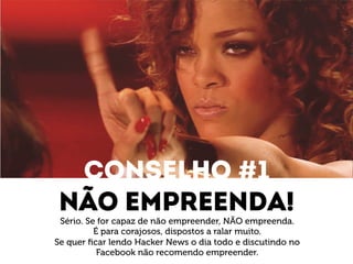 Conselho #1 
Não empreenda! 
Sério. Se for capaz de não empreender, NÃO empreenda. 
É para corajosos, dispostos a ralar muito. 
Se quer ficar lendo Hacker News o dia todo e discutindo no 
Facebook não recomendo empreender. 
 