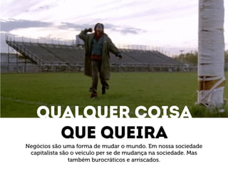 Qualquer coisa 
Que queira 
Negócios são uma forma de mudar o mundo. Em nossa sociedade 
capitalista são o veículo per se de mudança na sociedade. Mas 
também burocráticos e arriscados. 
 