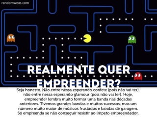 Realmente quer 
Empreender? 
Seja honesto. Não entre nessa esperando confete (pois não vai ter), 
não entre nessa esperando glamour (pois não vai ter). Hoje, 
empreender lembra muito formar uma banda nas décadas 
anteriores. Tivemos grandes bandas e muitos sucessos, mas um 
número muito maior de músicos frustados e bandas de garagem. 
Só empreenda se não conseguir resistir ao ímpeto empreendedor. 
 