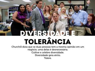 DIVERSIDADE e 
toleRÂNCIA 
Churchill dizia que se duas pessoas tem a mesma opinião em um 
negócio, uma delas é desnecessária. 
Cultive e celebre diversidade. 
Diversidade gera atrito. 
Tolere. 
 