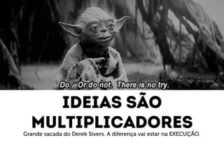 Ideias são 
multiplicadores 
Grande sacada do Derek Sivers. A diferença vai estar na EXECUÇÃO. 
 
