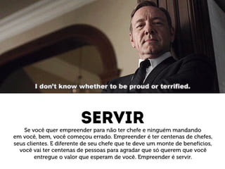 servir 
Se você quer empreender para não ter chefe e ninguém mandando 
em você, bem, você começou errado. Empreender é ter centenas de chefes, 
seus clientes. E diferente de seu chefe que te deve um monte de benefícios, 
você vai ter centenas de pessoas para agradar que só querem que você 
entregue o valor que esperam de você. Empreender é servir. 
 