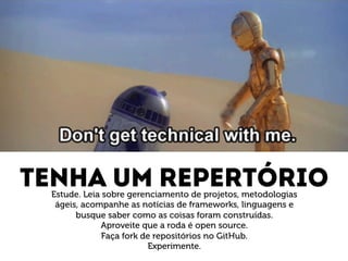 Tenha um repertório Estude. Leia sobre gerenciamento de projetos, metodologias 
ágeis, acompanhe as notícias de frameworks, linguagens e 
busque saber como as coisas foram construídas. 
Aproveite que a roda é open source. 
Faça fork de repositórios no GitHub. 
Experimente. 
 