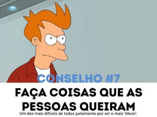 Conselho #7 
Faça coisas que as 
Pessoas queiram Um dos mais difíceis de todos justamente por ser o mais “óbvio”. 
 
