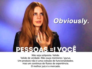 Pessoas =! VOCÊ 
Não seja solipsista. Valide. 
Valide de verdade. Não ouça mentores / gurus. 
Um produto não é uma coleção de funcionalidades, 
mas um contínuo de fluxos de experiência. 
O melhor juíz é o mercado. 
 