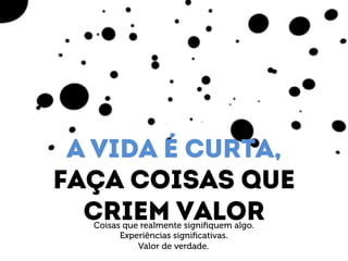 A vida é curta, 
Faça coisas que 
Criem valor Coisas que realmente signifiquem algo. 
Experiências significativas. 
Valor de verdade. 
 