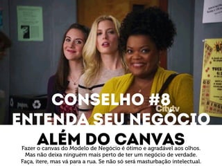 Conselho #8 
Entenda seu negócio 
Além do canvas Fazer o canvas do Modelo de Negócio é ótimo e agradável aos olhos. 
Mas não deixa ninguém mais perto de ter um negócio de verdade. 
Faça, itere, mas vá para a rua. Se não só será masturbação intelectual. 
 