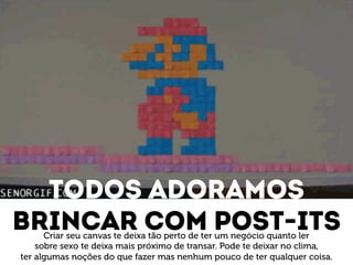 Todos adoramos 
Brincar com post-its Criar seu canvas te deixa tão perto de ter um negócio quanto ler 
sobre sexo te deixa mais próximo de transar. Pode te deixar no clima, 
ter algumas noções do que fazer mas nenhum pouco de ter qualquer coisa. 
 