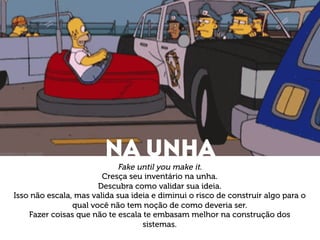Na unha 
Fake until you make it. 
Cresça seu inventário na unha. 
Descubra como validar sua ideia. 
Isso não escala, mas valida sua ideia e diminui o risco de construir algo para o 
qual você não tem noção de como deveria ser. 
Fazer coisas que não te escala te embasam melhor na construção dos 
sistemas. 
 