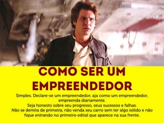 Como ser um 
empreendedor 
Simples. Declare-se um empreendedor, aja como um empreendedor, 
empreenda diariamente. 
Seja honesto sobre seu progresso, seus sucessos e falhas. 
Não se demita de primeira, não venda seu carro sem ter algo sólido e não 
fique entrando no primeiro edital que aparece na sua frente. 
 