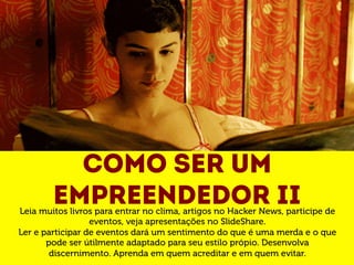 Como ser um 
empreendedor II Leia muitos livros para entrar no clima, artigos no Hacker News, participe de 
eventos, veja apresentações no SlideShare. 
Ler e participar de eventos dará um sentimento do que é uma merda e o que 
pode ser útilmente adaptado para seu estilo própio. Desenvolva 
discernimento. Aprenda em quem acreditar e em quem evitar. 
 