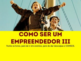 Como ser um 
empreendedor III 
Feche os livros, pare de ir em eventos, pare de dar desculpas e COMECE. 
 